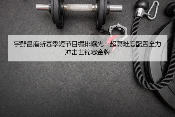 宇野昌磨新赛季短节目编排曝光：超高难度配置全力冲击世锦赛金牌